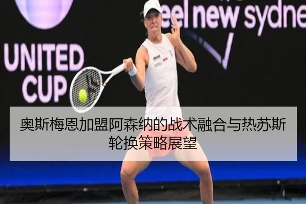 奥斯梅恩加盟阿森纳的战术融合与热苏斯轮换策略展望